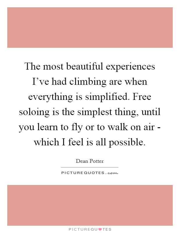 The most beautiful experiences I've had climbing are when everything is simplified. Free soloing is the simplest thing, until you learn to fly or to walk on air - which I feel is all possible. Picture Quote #1