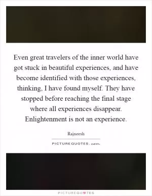 Even great travelers of the inner world have got stuck in beautiful experiences, and have become identified with those experiences, thinking, I have found myself. They have stopped before reaching the final stage where all experiences disappear. Enlightenment is not an experience Picture Quote #1