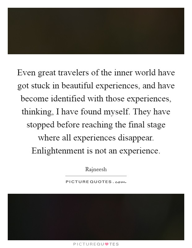 Even great travelers of the inner world have got stuck in beautiful experiences, and have become identified with those experiences, thinking, I have found myself. They have stopped before reaching the final stage where all experiences disappear. Enlightenment is not an experience. Picture Quote #1