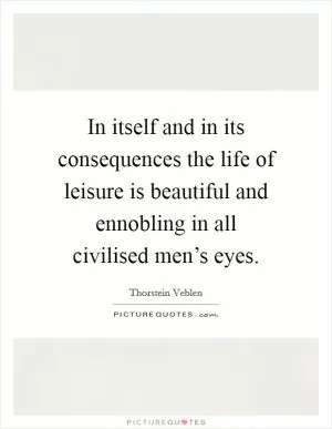 In itself and in its consequences the life of leisure is beautiful and ennobling in all civilised men’s eyes Picture Quote #1