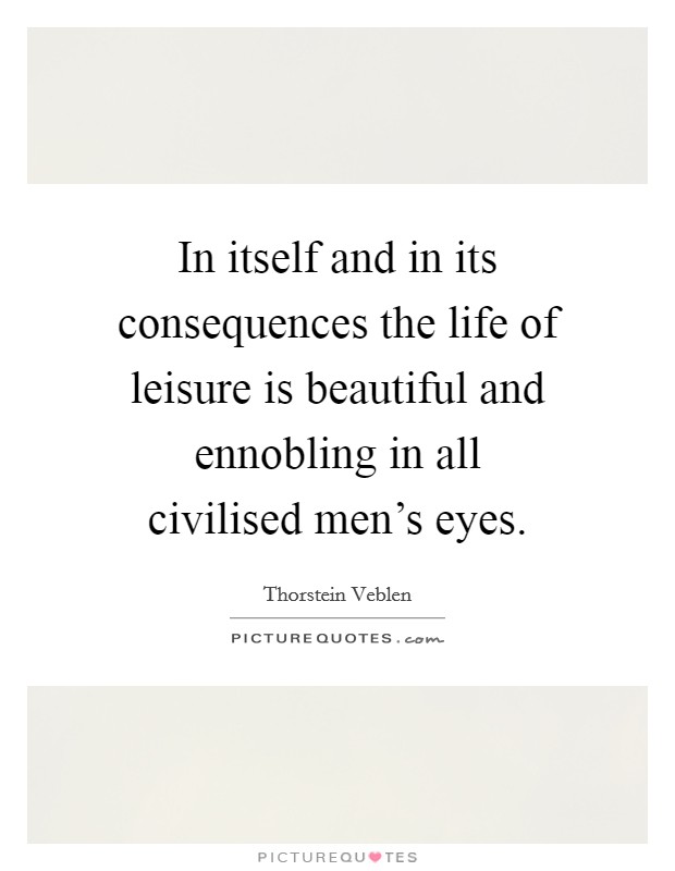 In itself and in its consequences the life of leisure is beautiful and ennobling in all civilised men's eyes. Picture Quote #1