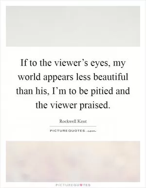 If to the viewer’s eyes, my world appears less beautiful than his, I’m to be pitied and the viewer praised Picture Quote #1