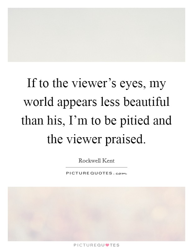 If to the viewer's eyes, my world appears less beautiful than his, I'm to be pitied and the viewer praised. Picture Quote #1