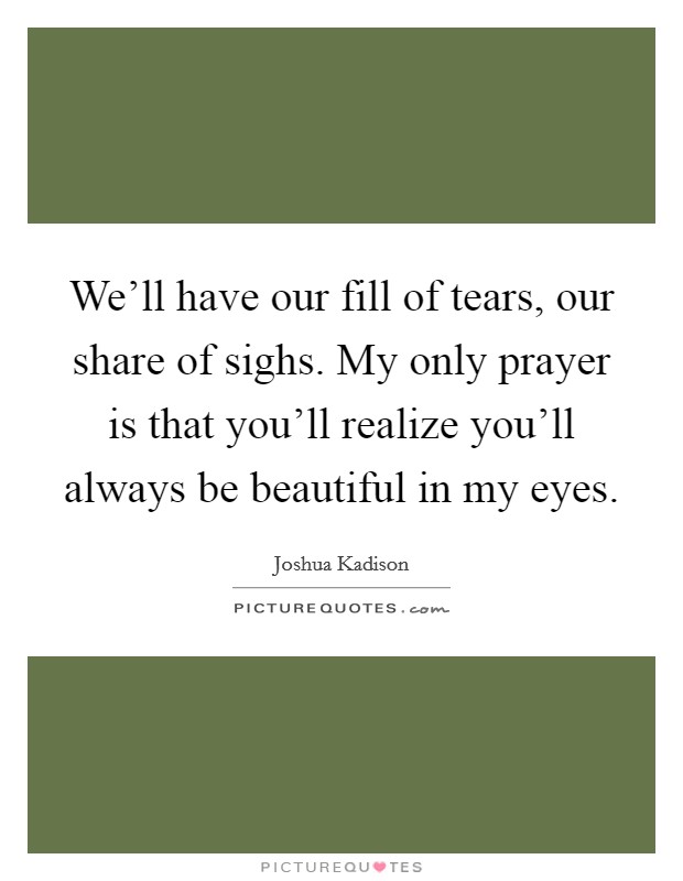 We'll have our fill of tears, our share of sighs. My only prayer is that you'll realize you'll always be beautiful in my eyes. Picture Quote #1