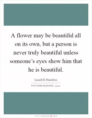 A flower may be beautiful all on its own, but a person is never truly beautiful unless someone’s eyes show him that he is beautiful Picture Quote #1