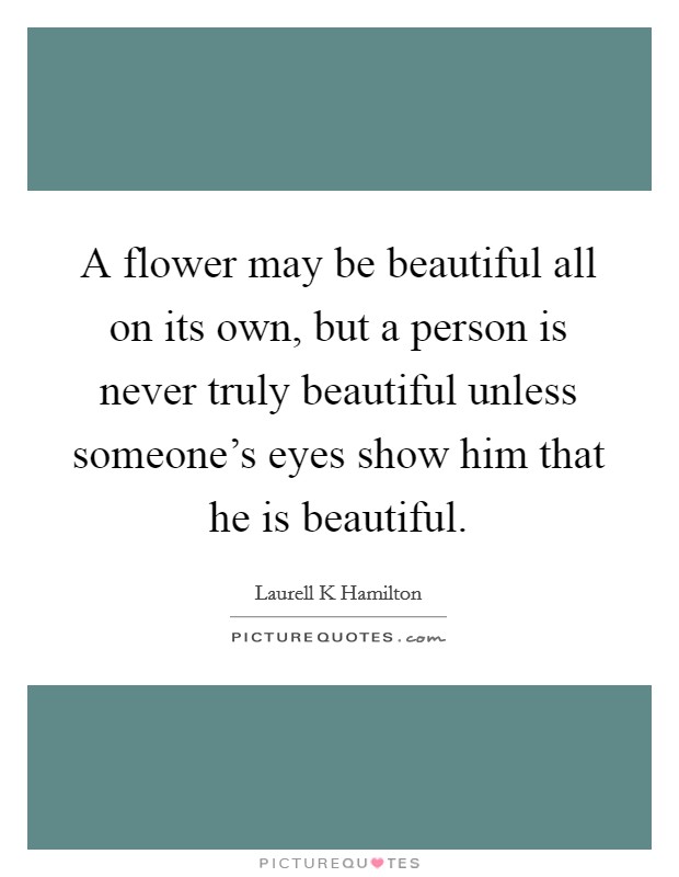 A flower may be beautiful all on its own, but a person is never truly beautiful unless someone's eyes show him that he is beautiful. Picture Quote #1