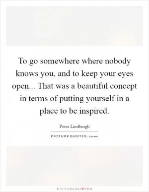 To go somewhere where nobody knows you, and to keep your eyes open... That was a beautiful concept in terms of putting yourself in a place to be inspired Picture Quote #1