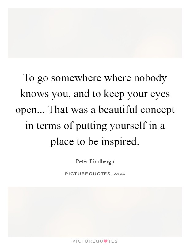 To go somewhere where nobody knows you, and to keep your eyes open... That was a beautiful concept in terms of putting yourself in a place to be inspired. Picture Quote #1