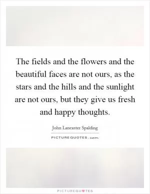 The fields and the flowers and the beautiful faces are not ours, as the stars and the hills and the sunlight are not ours, but they give us fresh and happy thoughts Picture Quote #1