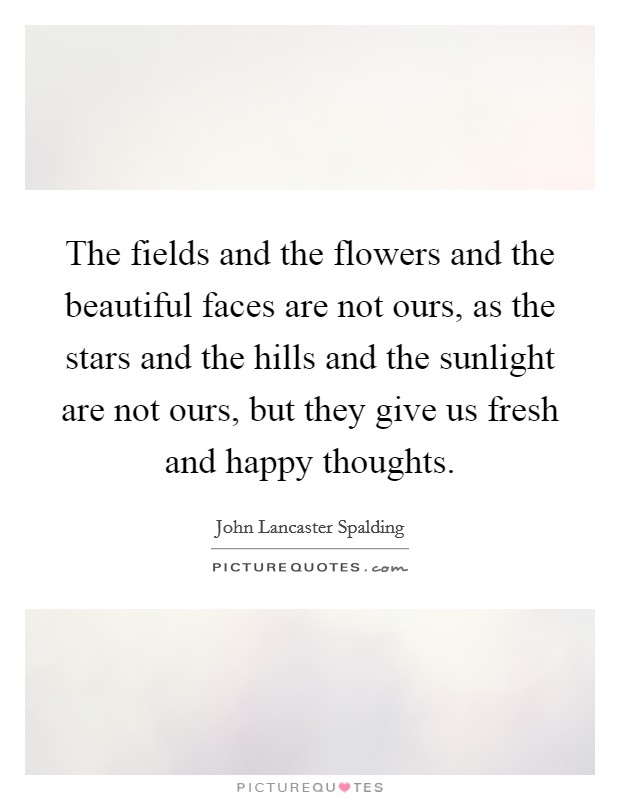 The fields and the flowers and the beautiful faces are not ours, as the stars and the hills and the sunlight are not ours, but they give us fresh and happy thoughts. Picture Quote #1