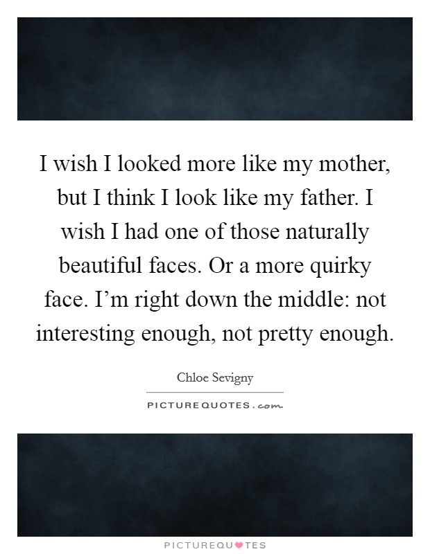 I wish I looked more like my mother, but I think I look like my father. I wish I had one of those naturally beautiful faces. Or a more quirky face. I'm right down the middle: not interesting enough, not pretty enough. Picture Quote #1