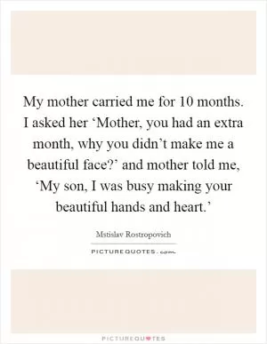 My mother carried me for 10 months. I asked her ‘Mother, you had an extra month, why you didn’t make me a beautiful face?’ and mother told me, ‘My son, I was busy making your beautiful hands and heart.’ Picture Quote #1