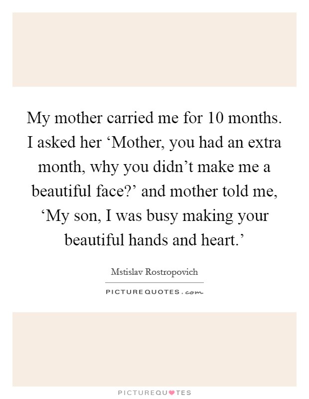 My mother carried me for 10 months. I asked her ‘Mother, you had an extra month, why you didn't make me a beautiful face?' and mother told me, ‘My son, I was busy making your beautiful hands and heart.' Picture Quote #1