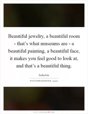 Beautiful jewelry, a beautiful room - that’s what museums are - a beautiful painting, a beautiful face, it makes you feel good to look at, and that’s a beautiful thing Picture Quote #1