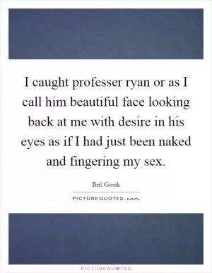 I caught professer ryan or as I call him beautiful face looking back at me with desire in his eyes as if I had just been naked and fingering my sex Picture Quote #1