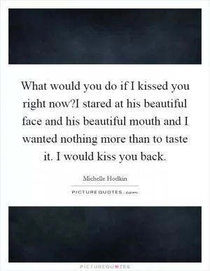 What would you do if I kissed you right now?I stared at his beautiful face and his beautiful mouth and I wanted nothing more than to taste it. I would kiss you back Picture Quote #1