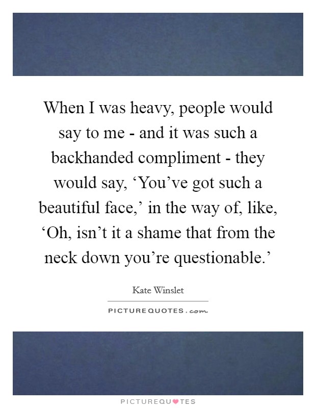 When I was heavy, people would say to me - and it was such a backhanded compliment - they would say, ‘You've got such a beautiful face,' in the way of, like, ‘Oh, isn't it a shame that from the neck down you're questionable.' Picture Quote #1