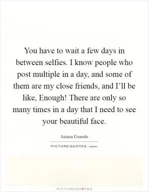 You have to wait a few days in between selfies. I know people who post multiple in a day, and some of them are my close friends, and I’ll be like, Enough! There are only so many times in a day that I need to see your beautiful face Picture Quote #1