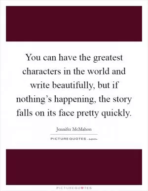 You can have the greatest characters in the world and write beautifully, but if nothing’s happening, the story falls on its face pretty quickly Picture Quote #1