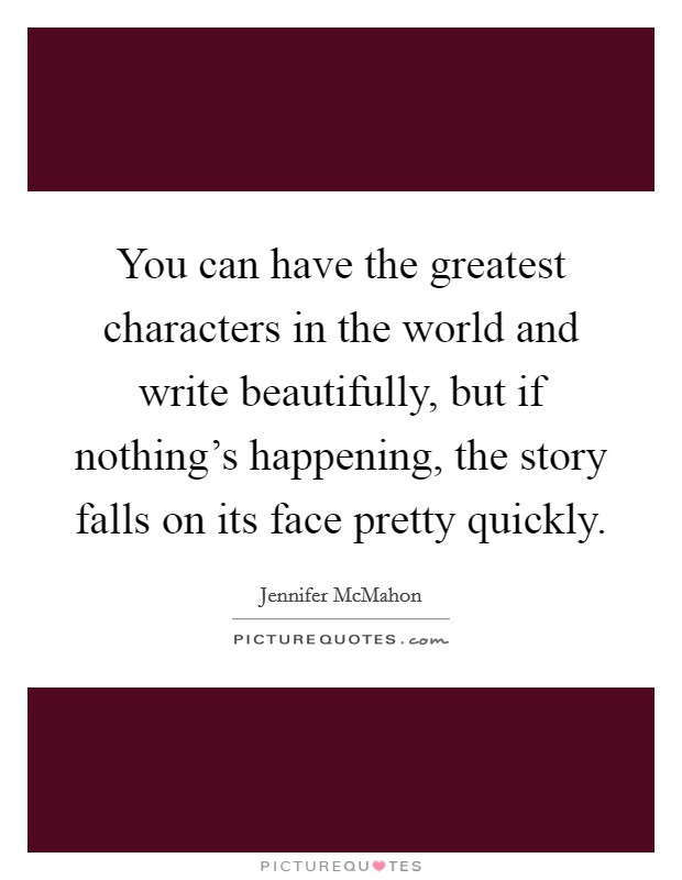 You can have the greatest characters in the world and write beautifully, but if nothing's happening, the story falls on its face pretty quickly. Picture Quote #1