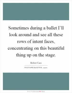 Sometimes during a ballet I’ll look around and see all these rows of intent faces, concentrating on this beautiful thing up on the stage Picture Quote #1