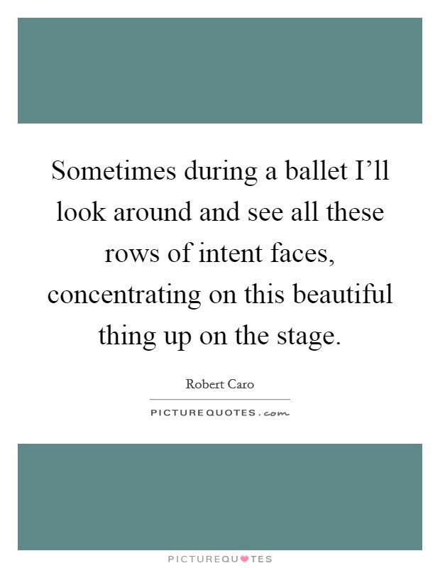 Sometimes during a ballet I'll look around and see all these rows of intent faces, concentrating on this beautiful thing up on the stage. Picture Quote #1