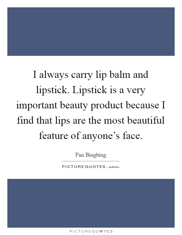 I always carry lip balm and lipstick. Lipstick is a very important beauty product because I find that lips are the most beautiful feature of anyone's face. Picture Quote #1