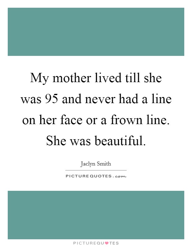 My mother lived till she was 95 and never had a line on her face or a frown line. She was beautiful. Picture Quote #1