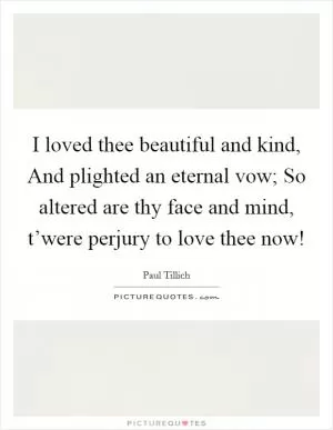 I loved thee beautiful and kind, And plighted an eternal vow; So altered are thy face and mind, t’were perjury to love thee now! Picture Quote #1