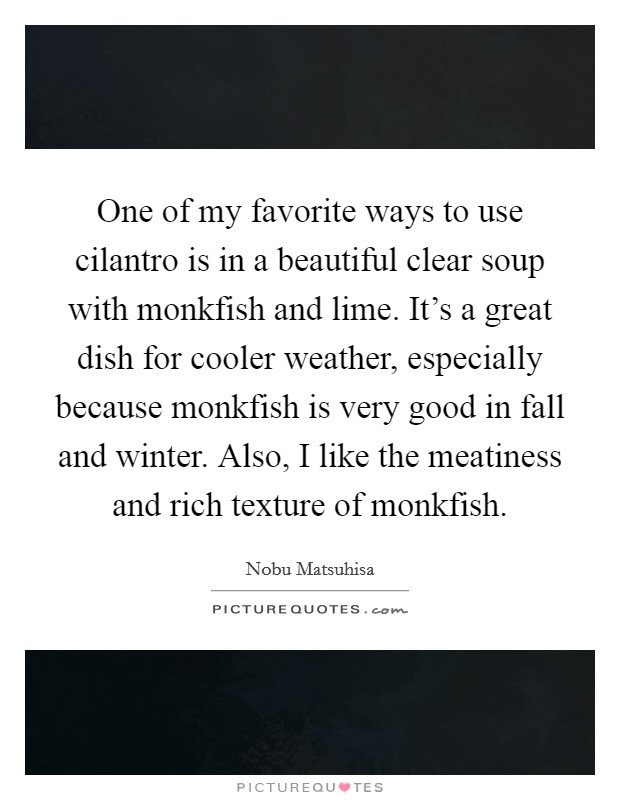One of my favorite ways to use cilantro is in a beautiful clear soup with monkfish and lime. It's a great dish for cooler weather, especially because monkfish is very good in fall and winter. Also, I like the meatiness and rich texture of monkfish. Picture Quote #1