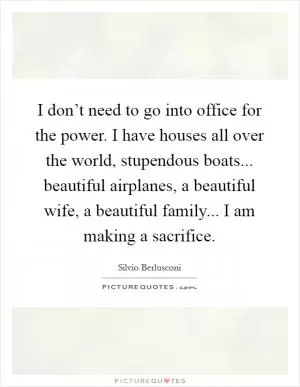 I don’t need to go into office for the power. I have houses all over the world, stupendous boats... beautiful airplanes, a beautiful wife, a beautiful family... I am making a sacrifice Picture Quote #1