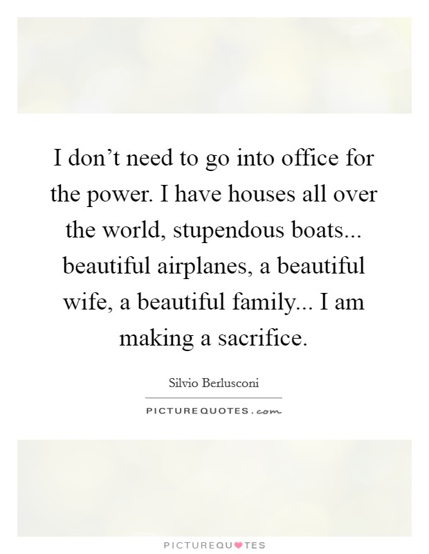 I don't need to go into office for the power. I have houses all over the world, stupendous boats... beautiful airplanes, a beautiful wife, a beautiful family... I am making a sacrifice. Picture Quote #1