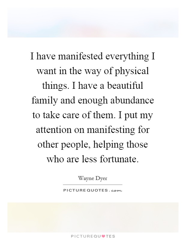 I have manifested everything I want in the way of physical things. I have a beautiful family and enough abundance to take care of them. I put my attention on manifesting for other people, helping those who are less fortunate. Picture Quote #1