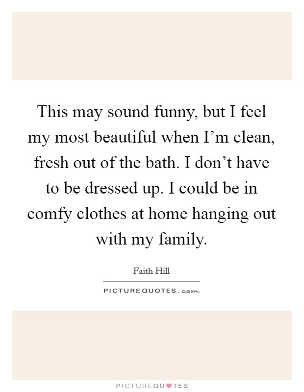 This may sound funny, but I feel my most beautiful when I'm clean, fresh out of the bath. I don't have to be dressed up. I could be in comfy clothes at home hanging out with my family. Picture Quote #1
