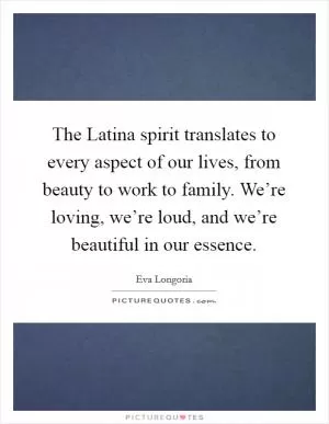 The Latina spirit translates to every aspect of our lives, from beauty to work to family. We’re loving, we’re loud, and we’re beautiful in our essence Picture Quote #1