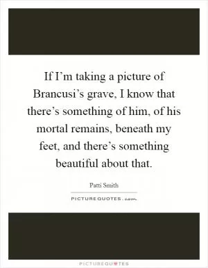 If I’m taking a picture of Brancusi’s grave, I know that there’s something of him, of his mortal remains, beneath my feet, and there’s something beautiful about that Picture Quote #1