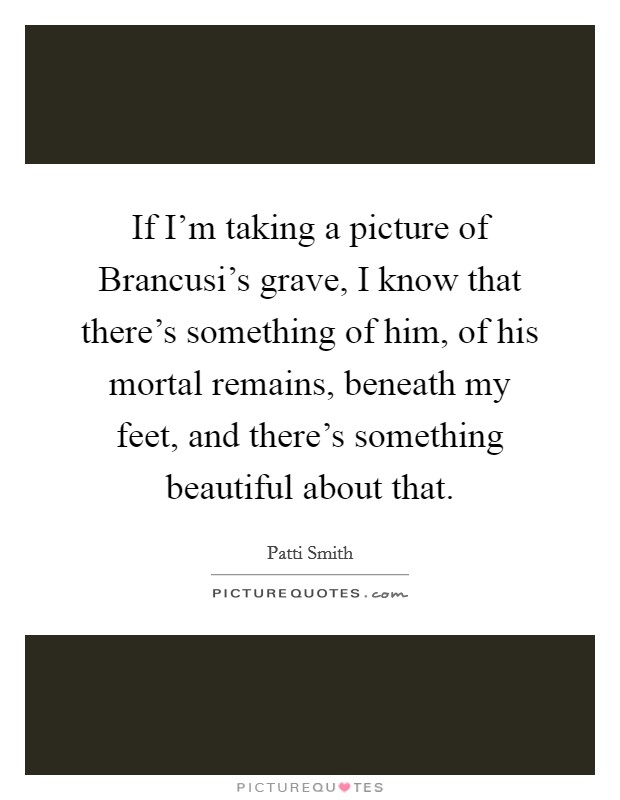 If I'm taking a picture of Brancusi's grave, I know that there's something of him, of his mortal remains, beneath my feet, and there's something beautiful about that. Picture Quote #1