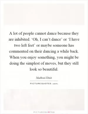A lot of people cannot dance because they are inhibited. ‘Oh, I can’t dance’ or ‘I have two left feet’ or maybe someone has commented on their dancing a while back. When you enjoy something, you might be doing the simplest of moves, but they still look so beautiful Picture Quote #1