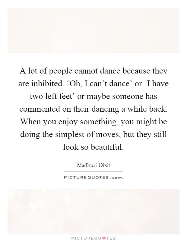 A lot of people cannot dance because they are inhibited. ‘Oh, I can't dance' or ‘I have two left feet' or maybe someone has commented on their dancing a while back. When you enjoy something, you might be doing the simplest of moves, but they still look so beautiful. Picture Quote #1