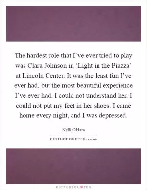 The hardest role that I’ve ever tried to play was Clara Johnson in ‘Light in the Piazza’ at Lincoln Center. It was the least fun I’ve ever had, but the most beautiful experience I’ve ever had. I could not understand her. I could not put my feet in her shoes. I came home every night, and I was depressed Picture Quote #1