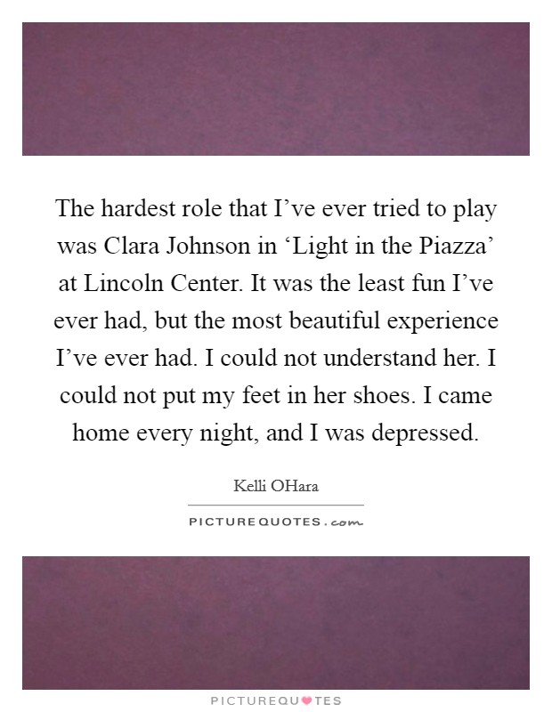 The hardest role that I've ever tried to play was Clara Johnson in ‘Light in the Piazza' at Lincoln Center. It was the least fun I've ever had, but the most beautiful experience I've ever had. I could not understand her. I could not put my feet in her shoes. I came home every night, and I was depressed. Picture Quote #1