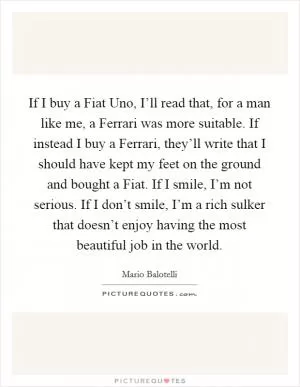 If I buy a Fiat Uno, I’ll read that, for a man like me, a Ferrari was more suitable. If instead I buy a Ferrari, they’ll write that I should have kept my feet on the ground and bought a Fiat. If I smile, I’m not serious. If I don’t smile, I’m a rich sulker that doesn’t enjoy having the most beautiful job in the world Picture Quote #1