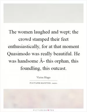 The women laughed and wept; the crowd stamped their feet enthusiastically, for at that moment Quasimodo was really beautiful. He was handsome Â- this orphan, this foundling, this outcast Picture Quote #1