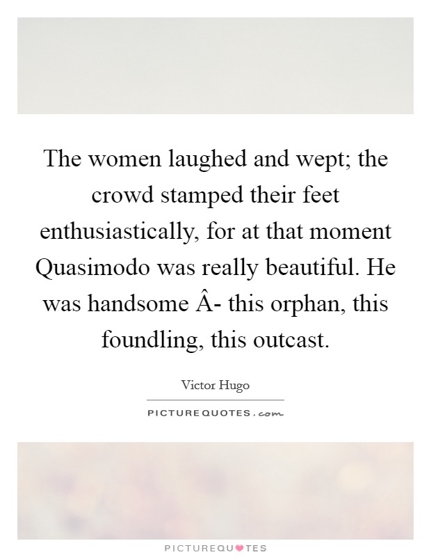 The women laughed and wept; the crowd stamped their feet enthusiastically, for at that moment Quasimodo was really beautiful. He was handsome Â- this orphan, this foundling, this outcast. Picture Quote #1