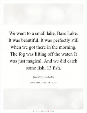 We went to a small lake, Bass Lake. It was beautiful. It was perfectly still when we got there in the morning. The fog was lifting off the water. It was just magical. And we did catch some fish, 13 fish Picture Quote #1