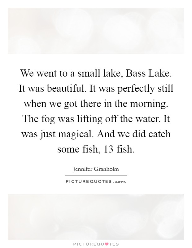 We went to a small lake, Bass Lake. It was beautiful. It was perfectly still when we got there in the morning. The fog was lifting off the water. It was just magical. And we did catch some fish, 13 fish. Picture Quote #1