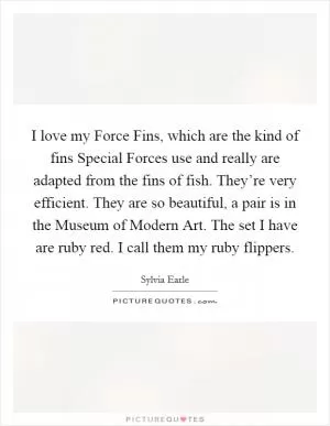 I love my Force Fins, which are the kind of fins Special Forces use and really are adapted from the fins of fish. They’re very efficient. They are so beautiful, a pair is in the Museum of Modern Art. The set I have are ruby red. I call them my ruby flippers Picture Quote #1