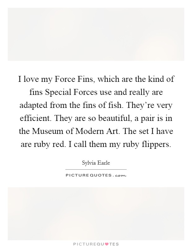 I love my Force Fins, which are the kind of fins Special Forces use and really are adapted from the fins of fish. They're very efficient. They are so beautiful, a pair is in the Museum of Modern Art. The set I have are ruby red. I call them my ruby flippers. Picture Quote #1