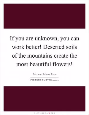 If you are unknown, you can work better! Deserted soils of the mountains create the most beautiful flowers! Picture Quote #1