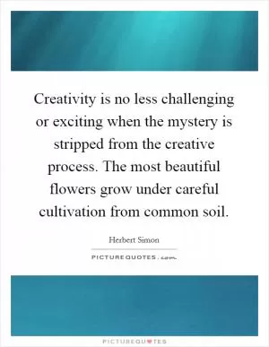 Creativity is no less challenging or exciting when the mystery is stripped from the creative process. The most beautiful flowers grow under careful cultivation from common soil Picture Quote #1